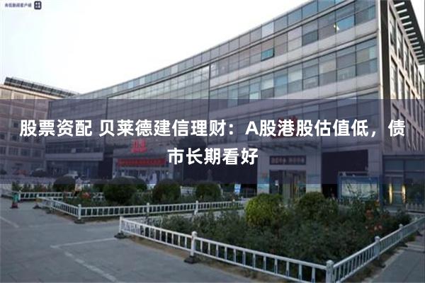 股票资配 贝莱德建信理财：A股港股估值低，债市长期看好