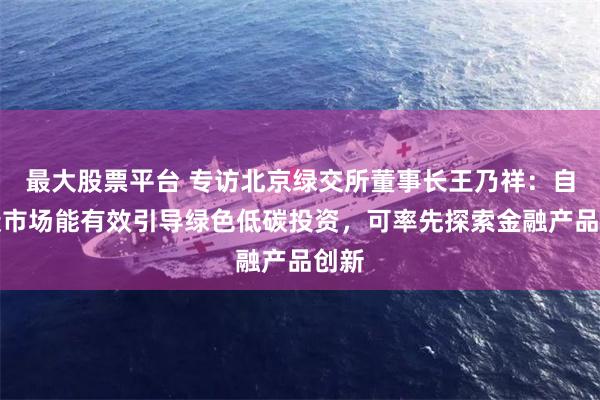 最大股票平台 专访北京绿交所董事长王乃祥：自愿碳市场能有效引导绿色低碳投资，可率先探索金融产品创新