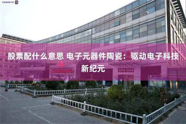 股票配什么意思 电子元器件陶瓷：驱动电子科技新纪元