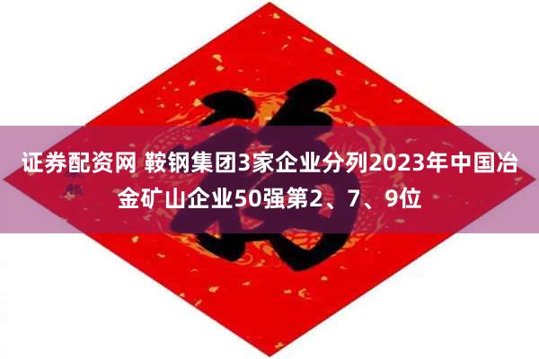 证券配资网 鞍钢集团3家企业分列2023年中国冶金矿山企业50强第2、7、9位