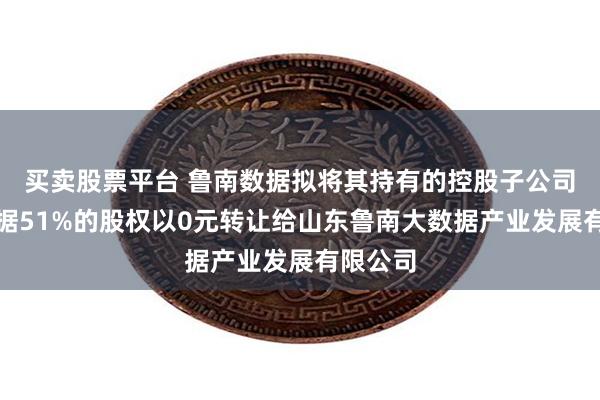 买卖股票平台 鲁南数据拟将其持有的控股子公司分享数据51%的股权以0元转让给山东鲁南大数据产业发展有限公司