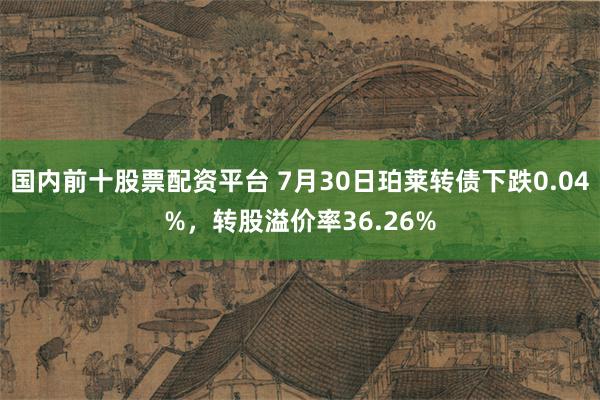 国内前十股票配资平台 7月30日珀莱转债下跌0.04%，转股溢价率36.26%