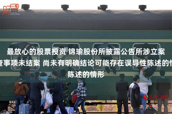 最放心的股票投资 锦瑜股份所披露公告所涉立案调查事项未结案 尚未有明确结论可能存在误导性陈述的情形