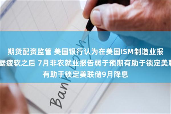 期货配资监管 美国银行认为在美国ISM制造业报告等其他数据疲软之后 7月非农就业报告弱于预期有助于锁定美联储9月降息