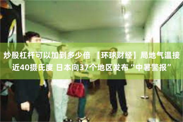 炒股杠杆可以加到多少倍 【环球财经】局地气温接近40摄氏度 日本向37个地区发布“中暑警报”