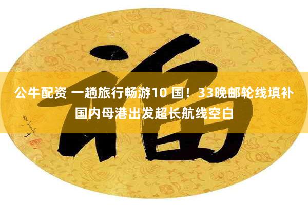 公牛配资 一趟旅行畅游10 国！33晚邮轮线填补国内母港出发超长航线空白