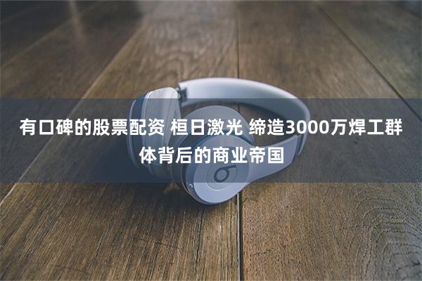 有口碑的股票配资 桓日激光 缔造3000万焊工群体背后的商业帝国