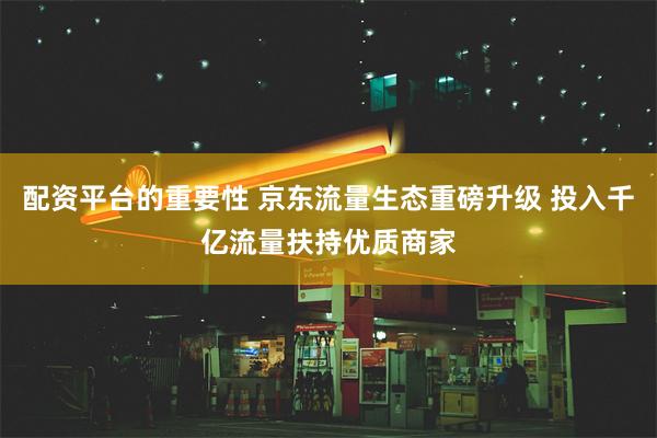 配资平台的重要性 京东流量生态重磅升级 投入千亿流量扶持优质商家