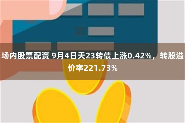 场内股票配资 9月4日天23转债上涨0.42%，转股溢价率221.73%