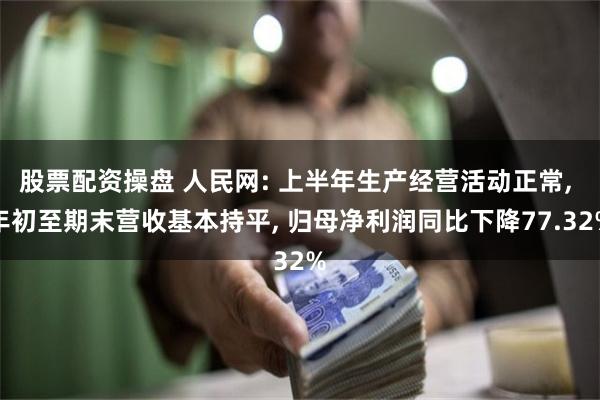 股票配资操盘 人民网: 上半年生产经营活动正常, 年初至期末营收基本持平, 归母净利润同比下降77.32%