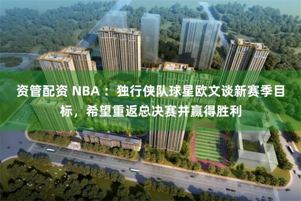 资管配资 NBA ：独行侠队球星欧文谈新赛季目标，希望重返总决赛并赢得胜利