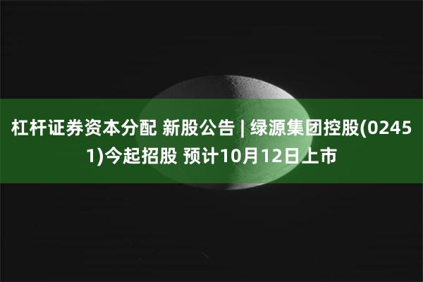 杠杆证券资本分配 新股公告 | 绿源集团控股(02451)今起招股 预计10月12日上市