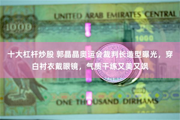 十大杠杆炒股 郭晶晶奥运会裁判长造型曝光，穿白衬衣戴眼镜，气质干练又美又飒