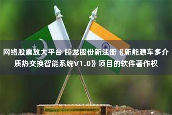 网络股票放大平台 腾龙股份新注册《新能源车多介质热交换智能系统V1.0》项目的软件著作权