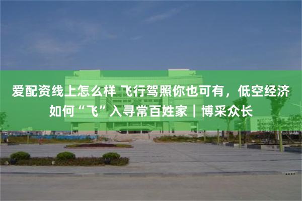 爱配资线上怎么样 飞行驾照你也可有，低空经济如何“飞”入寻常百姓家｜博采众长