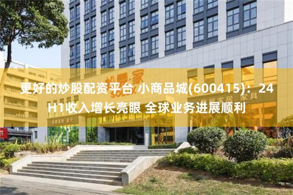 更好的炒股配资平台 小商品城(600415)：24H1收入增长亮眼 全球业务进展顺利