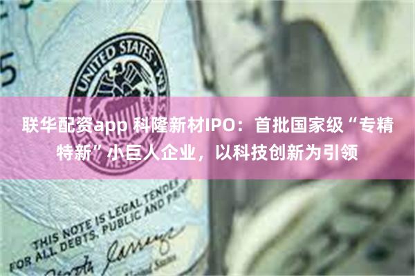 联华配资app 科隆新材IPO：首批国家级“专精特新”小巨人企业，以科技创新为引领