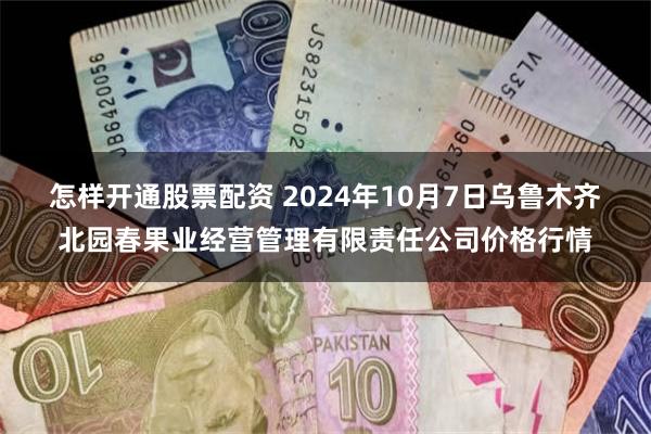 怎样开通股票配资 2024年10月7日乌鲁木齐北园春果业经营管理有限责任公司价格行情