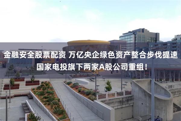 金融安全股票配资 万亿央企绿色资产整合步伐提速 国家电投旗下两家A股公司重组！