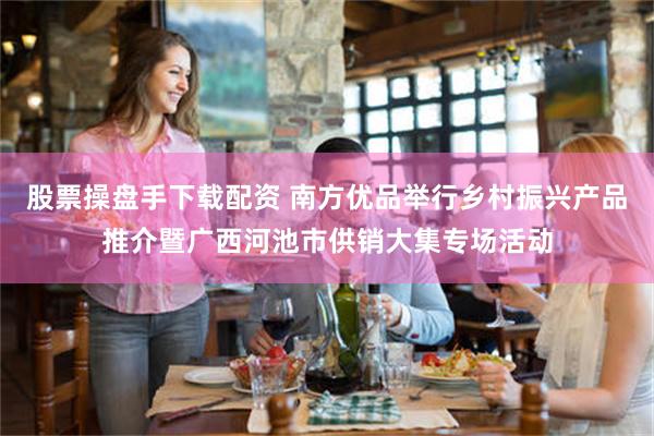 股票操盘手下载配资 南方优品举行乡村振兴产品推介暨广西河池市供销大集专场活动