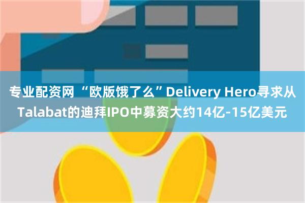 专业配资网 “欧版饿了么”Delivery Hero寻求从Talabat的迪拜IPO中募资大约14亿-15亿美元