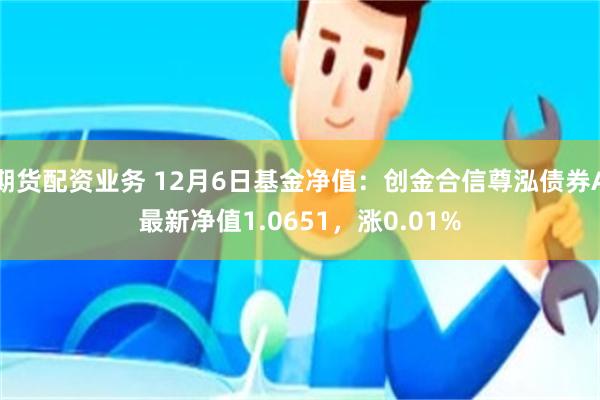 期货配资业务 12月6日基金净值：创金合信尊泓债券A最新净值1.0651，涨0.01%