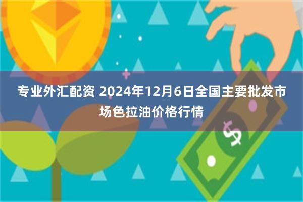 专业外汇配资 2024年12月6日全国主要批发市场色拉油价格行情