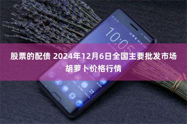 股票的配债 2024年12月6日全国主要批发市场胡萝卜价格行情