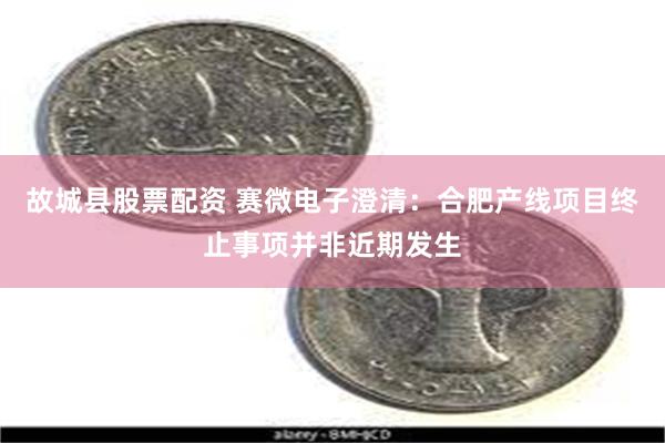 故城县股票配资 赛微电子澄清：合肥产线项目终止事项并非近期发生