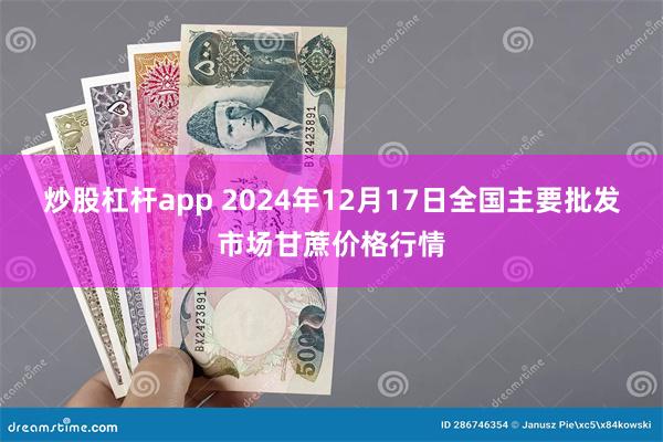 炒股杠杆app 2024年12月17日全国主要批发市场甘蔗价格行情