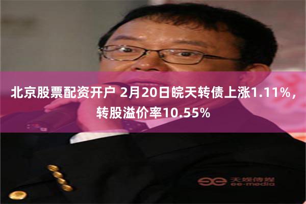 北京股票配资开户 2月20日皖天转债上涨1.11%，转股溢价率10.55%